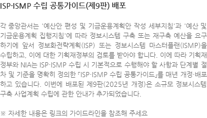 각 중앙관서는 예산안 편성 및 기금운용계획안 작성 세부지침과 예산 및 기금운용계획 집행지침에 따라 정보시스템 구축 또는 재구축 예산을 요구하기에 앞서 정보화전략계획(ISP) 또는 정보시스템 마스터플랜(ISMP)을 수립하고, 이에 대한 기획재정부의 검토를 받아야 합니다. 이에 따라 기획재정부와 NIA는 ISP·ISMP 수립 시 기본적으로 수행해야 할 사항과 단계별 절차 및 기준을 명확히 정의한 『ISP·ISMP 수립 공통가이드』를 매년 개정·배포하고 있습니다. 이번에 배포된 제9판(2025년 개정)은 소규모 정보시스템 구축 사업계획 수립에 관한 안내가 추가되었습니다.  ※ 자세한 내용은 링크의 가이드라인을 참조해 주세요