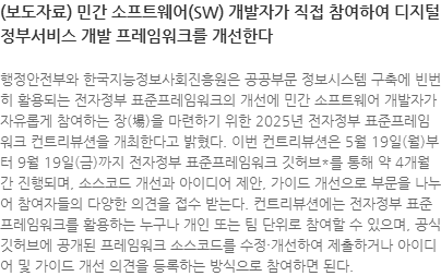 행정안전부와 한국지능정보사회진흥원은 공공부문 정보시스템 구축에 빈번히 활용되는 전자정부 표준프레임워크의 개선에 민간 소프트웨어 개발자가 자유롭게 참여하는 장(場)을 마련하기 위한 2025년 전자정부 표준프레임워크 컨트리뷰션을 개최한다고 밝혔다. 이번 컨트리뷰션은 5월 19일(월)부터 9월 19일(금)까지 전자정부 표준프레임워크 깃허브*를 통해 약 4개월간 진행되며, 소스코드 개선과 아이디어 제안, 가이드 개선으로 부문을 나누어 참여자들의 다양한 의견을 접수 받는다. 컨트리뷰션에는 전자정부 표준프레임워크를 활용하는 누구나 개인 또는 팀 단위로 참여할 수 있으며, 공식 깃허브에 공개된 프레임워크 소스코드를 수정·개선하여 제출하거나 아이디어 및 가이드 개선 의견을 등록하는 방식으로 참여하면 된다. 