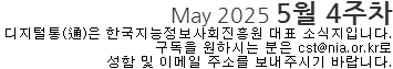 May 2025 5월 4주차 디지털통(通)은 한국지능정보사회진흥원 대표소식지입니다. 구독을 원하시는 분은 cst@nia.or.kr로 성함 및 이메일 주소를 보내주시기 바랍니다.