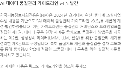 한국지능정보사회진흥원(NIA)은 2024년 초거대AI 확산 생태계 조성사업 수행 내용을 기반으로 『AI 데이터 품질관리 가이드라인 v3.5』를 새롭게 개정·발간하였습니다. 이번 가이드라인은 품질관리 거버넌스와 프레임워크를 정립한 제1권, 데이터 구축 현장 사례를 중심으로 품질관리 방법론을 제공하는 제2권, 생성형AI 데이터(LMM, LLM, 합성)를 위한 품질관리 체계를 정리한 제3권으로 구성됩니다. 특히 품질지표 개선과 품질검증 절차 고도화를 통해 생성형AI 학습에 적합한 고품질 데이터 구축을 위한 실질적 기준을 제시하고 있습니다. ※ 자세한 내용은 링크의 가이드라인을 참조해 주세요