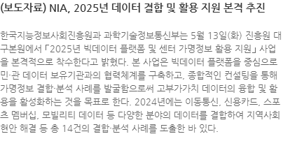 한국지능정보사회진흥원과 과학기술정보통신부는 5월 13일(화) 진흥원 대구본원에서 ｢2025년 빅데이터 플랫폼 및 센터 가명정보 활용 지원｣ 사업을 본격적으로 착수한다고 밝혔다. 본 사업은 빅데이터 플랫폼을 중심으로 민・관 데이터 보유기관과의 협력체계를 구축하고, 종합적인 컨설팅을 통해 가명정보 결합・분석 사례를 발굴함으로써 고부가가치 데이터의 융합 및 활용을 활성화하는 것을 목표로 한다. 2024년에는 이동통신, 신용카드, 스포츠 멤버십, 모빌리티 데이터 등 다양한 분야의 데이터를 결합하여 지역사회 현안 해결 등 총 14건의 결합・분석 사례를 도출한 바 있다. 