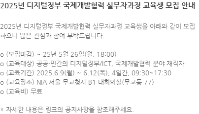 2025년 디지털정부 국제개발협력 실무자과정 교육생을 아래와 같이 모집하오니 많은 관심과 참여 부탁드립니다. o (모집마감) ~ 25년 5월 26일(월, 18:00) o (교육대상) 공공·민간의 디지털정부/ICT, 국제개발협력 분야 재직자 o (교육기간) 2025.6.9(월) ~ 6.12(목), 4일간, 09:30~17:30 o (교육장소) NIA 서울 무교청사 B1 대회의실(무교동 77) o (교육비) 무료 * 자세한 내용은 링크의 공지사항을 참조해주세요.
