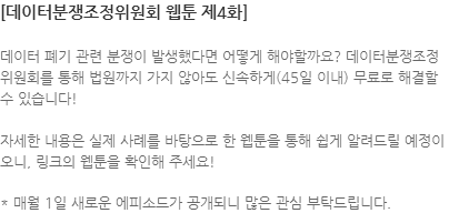 데이터 폐기 관련 분쟁이 발생했다면 어떻게 해야할까요? 데이터분쟁조정위원회를 통해 법원까지 가지 않아도 신속하게(45일 이내) 무료로 해결할 수 있습니다! 자세한 내용은 실제 사례를 바탕으로 한 웹툰을 통해 쉽게 알려드릴 예정이오니, 링크의 웹툰을 확인해 주세요! * 매월 1일 새로운 에피소드가 공개되니 많은 관심 부탁드립니다.