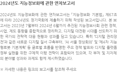 2024년도 지능정보화에 관한 연차보고서는 「지능정보화 기본법」 제67조에 따라 2024년도 정기국회에 제출하기 위해 작성된 보고서입니다. 본 보고서는 2023년 7월부터 2024년 6월까지 추진된 지능정보사회 관련 정책, 사업, 제도 동향을 종합적으로 정리하고, 디지털 대전환 시대를 선도하기 위한 국가의 전략적 대응 현황과 성과를 담고 있습니다. 특히 디지털 권리장전과 같은 새로운 디지털 질서 구축부터, ‘AI 서울 정상회의’ 및 ‘제4차 지능형로봇 기본계획’ 등 글로벌 흐름을 반영한 주요 정책 발표와 디지털 플랫폼 정부 실현을 위한 구체적 이행 전략이 포함되어 있으며, 각 부처 및 지자체의 분야별 성과와 과제도 함께 제시하였습니다.  ※ 자세한 내용은 링크의 보고서를 참조해 주세요 