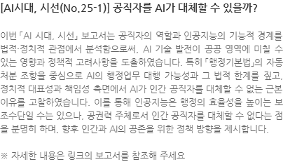 이번 「AI 시대, 시선」 보고서는 공직자의 역할과 인공지능의 기능적 경계를 법적·정치적 관점에서 분석함으로써, AI 기술 발전이 공공 영역에 미칠 수 있는 영향과 정책적 고려사항을 도출하였습니다. 특히 「행정기본법」의 자동처분 조항을 중심으로 AI의 행정업무 대행 가능성과 그 법적 한계를 짚고, 정치적 대표성과 책임성 측면에서 AI가 인간 공직자를 대체할 수 없는 근본 이유를 고찰하였습니다. 이를 통해 인공지능은 행정의 효율성을 높이는 보조수단일 수는 있으나, 공권력 주체로서 인간 공직자를 대체할 수 없다는 점을 분명히 하며, 향후 인간과 AI의 공존을 위한 정책 방향을 제시합니다. ※ 자세한 내용은 링크의 보고서를 참조해 주세요