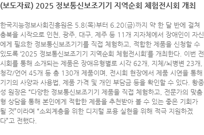 한국지능정보사회진흥원은 5.8(목)부터 6.20(금)까지 약 한 달 반에 걸쳐 충북을 시작으로 인천, 광주, 대구, 제주 등 11개 지자체에서 장애인이 자신에게 필요한 정보통신보조기기를 직접 체험하고, 적합한 제품을 신청할 수 있도록 2025 정보통신보조기기 지역순회 체험전시회를 개최한다. 이번 전시회를 통해 소개되는 제품은 장애유형별로 시각 62개, 지체/뇌병변 23개, 청각/언어 45개 등 총 130개 제품이며, 전시회 현장에서 제품 시연을 통해 기기의 사양과 사용법, 제품 가격 및 개인 부담금 등을 확인할 수 있다. 황종성 원장은 다양한 정보통신보조기기 제품을 직접 체험하고, 전문가의 맞춤형 상담을 통해 본인에게 적합한 제품을 추천받아 볼 수 있는 좋은 기회가 될 것이라며 “소외계층을 위한 디지털 포용 실현을 위해 적극 지원하겠다”고 전했다.