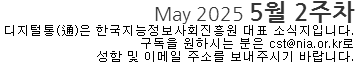 May 2025 5월 2주차 디지털통(通)은 한국지능정보사회진흥원 대표 소식지입니다. 구독을 원하시는 분은 cst@nia.or.kr로 성함 및 이메일 주소를 보내주시기 바랍니다.