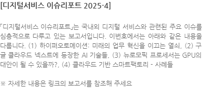 「디지털서비스 이슈리포트」는 국내외 디지털 서비스와 관련된 주요 이슈를 심층적으로 다루고 있는 보고서입니다. 이번호에서는 아래와 같은 내용을 다룹니다. (1) 하이퍼오토메이션: 미래의 업무 혁신을 이끄는 열쇠, (2) 구글 클라우드 넥스트에 등장한 AI 기술들, (3) 뉴로모픽 프로세서는 GPU의 대안이 될 수 있을까?, (4) 클라우드 기반 스마트팩토리 - 사례들 ※ 자세한 내용은 링크의 보고서를 참조해 주세요