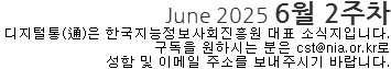 June 2025 6월 2주차 디지털통(通)은 한국지능정보사회진흥원 대표 소식지입니다. 구독을 원하시는 분은 cst@nia.or.kr로 성함 및 이메일 주소를 보내주시기 바랍니다.