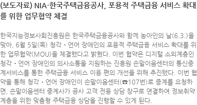 한국지능정보사회진흥원은 한국주택금융공사와 함께 농아인의 날(6.3.)을 맞아, 6월 5일(목) 청각․언어 장애인의 포용적 주택금융 서비스 확대를 위한 업무협약(MOU)을 체결했다고 밝혔다. 이번 협약은 디지털 소외계층인 청각․언어 장애인의 의사소통을 지원하는 진흥원 손말이음센터의 통신중계서비스를 통한 주택금융 서비스 이용 편의 개선을 위해 추진됐다. 이번 협약을 통해 청각․언어 장애인이 손말이음센터(☎107번)로 중계를 요청하면, 손말이음센터 중계사가 공사 고객 전용 상담 창구로 연결하여 정보취약계층을 위한 맞춤형 주택금융 상담을 진행할 수 있게 된다.