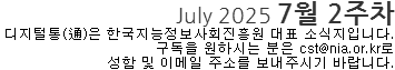 July 2025 7월 2주차 디지털통(通)은 한국지능정보사회진흥원 대표 소식지 입니다. 구독을 원하시는 분은 cst@nia.or.kr로 성함 및 이메일 주소를 보내주시기 바랍니다.