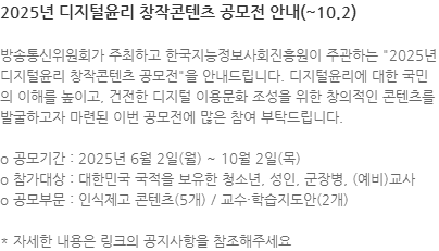 방송통신위원회가 주최하고 한국지능정보사회진흥원이 주관하는 "2025년 디지털윤리 창작콘텐츠 공모전"을 안내드립니다. 디지털윤리에 대한 국민의 이해를 높이고, 건전한 디지털 이용문화 조성을 위한 창의적인 콘텐츠를 발굴하고자 마련된 이번 공모전에 많은 참여 부탁드립니다. o 공모기간 : 2025년 6월 2일(월) ~ 10월 2일(목) o 참가대상 : 대한민국 국적을 보유한 청소년, 성인, 군장병, (예비)교사  o 공모부문 : 인식제고 콘텐츠(5개) / 교수·학습지도안(2개) * 자세한 내용은 링크의 공지사항을 참조해주세요