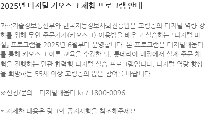 과학기술정보통신부와 한국지능정보사회진흥원은 고령층의 디지털 역량 강화를 위해 무인 주문기기(키오스크) 이용법을 배우고 실습하는 『디지털 마실』 프로그램을 2025년 6월부터 운영합니다. 본 프로그램은 디지털배움터를 통해 키오스크 이론 교육을 수강한 뒤, 롯데리아 매장에서 실제 주문 체험을 진행하는 민관 협력형 디지털 실습 프로그램입니다. 디지털 역량 향상을 희망하는 55세 이상 고령층의 많은 참여를 바랍니다.  ※신청/문의 : 디지털배움터.kr / 1800-0096 * 자세한 내용은 링크의 공지사항을 참조해주세요