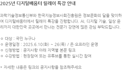 과학기술정보통신부와 한국지능정보사회진흥원은 정보문화의 달을 맞이하여 디지털배움터에서 릴레이 특강을 진행합니다. AI, 디지털 기술, 일상 윤리까지 대한민국 곳곳에서 만나는 전문가 강연에 많은 관심 부탁드립니다. ㅇ 대상 : 국민 누구나 ㅇ 운영일정 : 2025.6.10(화) ~ 26(목) / 온·오프라인 운영 ㅇ 신청방법 : 공지사항 아래 지역별 본문 링크 ㅇ 수강방법 : 현장참여 또는 유튜브를 통한 실시간 참여 * 자세한 내용은 링크의 공지사항을 참조해주세요