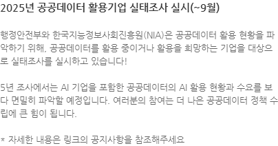 행정안전부와 한국지능정보사회진흥원(NIA)은 공공데이터 활용 현황을 파악하기 위해, 공공데이터를 활용 중이거나 활용을 희망하는 기업을 대상으로 실태조사를 실시하고 있습니다! 5년 조사에서는 AI 기업을 포함한 공공데이터의 AI 활용 현황과 수요를 보다 면밀히 파악할 예정입니다. 여러분의 참여는 더 나은 공공데이터 정책 수립에 큰 힘이 됩니다. * 자세한 내용은 링크의 공지사항을 참조해주세요