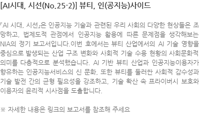 『AI 시대, 시선』은 인공지능 기술과 관련된 우리 사회의 다양한 현상들은 조망하고, 법제도적 관점에서 인공지능 활용에 따른 문제점을 생각해보는 NIA의 정기 보고서입니다.이번 호에서는 뷰티 산업에서의 AI 기술 영향을 중심으로 발생되는 산업 구조 변화와 사회적 기술 수용 현황의 사회문화적 의미를 다층적으로 분석했습니다. AI 기반 뷰티 산업과 인공지능이용자가 향유하는 인공지능서비스의 신 문화, 또한 뷰티를 둘러싼 사회적 감수성과 기술 발전 간의 균형 필요성을 강조하고, 기술 확산 속 프라이버시 보호와 이용자의 윤리적 시사점을 도출합니다. ※ 자세한 내용은 링크의 보고서를 참조해 주세요