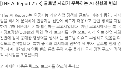 『The AI Report』는 인공지능 기술·산업·정책의 글로벌 이슈와 동향, 시사점을 적시에 분석하여 인공지능 현안에 빠르게 대응하고 관련 정책을 지원하기 위해 NIA에서 기획·발간하는 보고서입니다. 이번 보고서에서는 美 국가정보장실(ODNI)의 위협 평가 보고서를 기반으로, AI가 안보·산업·사회 전반에 걸쳐 중대한 영향력을 행사하는 글로벌 이슈로 부상하고 있음을 다각도로 분석합니다. 특히 중국과 러시아의 전략적 AI 투자, 글로벌 인재 경쟁, 세계 대학의 AI 역량 변화 등을 통해 AI를 둘러싼 국제 경쟁 구도와 정책적 시사점을 조명합니다. ※ 자세한 내용은 링크의 보고서를 참조해 주세요