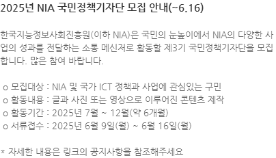 한국지능정보사회진흥원(이하 NIA)은 국민의 눈높이에서 NIA의 다양한 사업의 성과를 전달하는 소통 메신저로 활동할 제3기 국민정책기자단을 모집합니다. 많은 참여 바랍니다.  o 모집대상 : NIA 및 국가 ICT 정책과 사업에 관심있는 구민  o 활동내용 : 글과 사진 또는 영상으로 이루어진 콘텐츠 제작  o 활동기간 : 2025년 7월 ~ 12월(약 6개월)  o 서류접수 : 2025년 6월 9일(월) ~ 6월 16일(월) * 자세한 내용은 링크의 공지사항을 참조해주세요