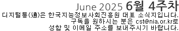 June 2025 6월 4주차 디지털통(通)은 한국지능정보사회진흥원 대표소식지입니다. 구독을 원하시는 분은 cst@nia.or.kr로 성함 및 이메일 주소를 보내주시기 바랍니다.