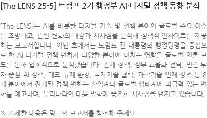 『The LENS』는 AI를 비롯한 디지털 기술 및 정책 분야의 글로벌 주요 이슈를 조망하고, 관련 변화의 배경과 시사점을 분석해 정책적 인사이트를 제공하는 보고서입니다. 이번 호에서는 트럼프 전 대통령의 행정명령을 중심으로 한 AI·디지털 정책 변화가 다양한 분야에 미치는 영향을 글로벌 언론 보도를 통해 입체적으로 분석했습니다. 관세 정책, 정부 효율화 전략, 민간 투자 중심 AI 정책, 테크 규제 환경, 국제기술 협력, 과학기술 인재 정책 등 8개 분야에서 전개된 정책 변화는 산업계와 글로벌 생태계에 파급력 있는 변화를 예고하며, 우리나라의 대응 방향에 중요한 시사점을 던지고 있습니다. ※ 자세한 내용은 링크의 보고서를 참조해 주세요