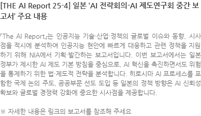 『The AI Report』는 인공지능 기술·산업·정책의 글로벌 이슈와 동향, 시사점을 적시에 분석하여 인공지능 현안에 빠르게 대응하고 관련 정책을 지원하기 위해 NIA에서 기획·발간하는 보고서입니다. 이번 보고서에서는 일본 정부가 제시한 AI 제도 기본 방침을 중심으로, AI 혁신을 촉진하면서도 위험을 통제하기 위한 법·제도적 전략을 분석합니다. 히로시마 AI 프로세스를 포함한 국제 논의 주도, 공공부문 선도 도입 등 일본의 정책 방향은 AI 신뢰성 확보와 글로벌 경쟁력 강화에 중요한 시사점을 제공합니다. ※ 자세한 내용은 링크의 보고서를 참조해 주세요
