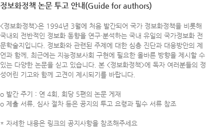 <정보화정책>은 1994년 3월에 처음 발간되어 국가 정보화정책을 비롯해 국내외 전반적인 정보화 동향을 연구·분석하는 국내 유일의 국가정보화 전문학술지입니다. 정보화와 관련된 주제에 대한 심층 진단과 대응방안의 제언과 함께, 최근에는 지능정보사회 구현에 필요한 올바른 방향을 제시할 수 있는 다양한 논문을 싣고 있습니다. 본 <정보화정책>에 독자 여러분들의 정성어린 기고와 함께 고견이 제시되기를 바랍니다. o 발간 주기 : 연 4회, 회당 5편의 논문 게재 o 제출 서류, 심사 절차 등은 공지의 투고 요령과 필수 서류 참조 * 자세한 내용은 링크의 공지사항을 참조해주세요