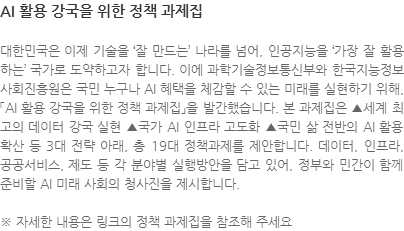 대한민국은 이제 기술을 잘 만드는 나라를 넘어, 인공지능을 가장 잘 활용하는 국가로 도약하고자 합니다. 이에 과학기술정보통신부와 한국지능정보사회진흥원은 국민 누구나 AI 혜택을 체감할 수 있는 미래를 실현하기 위해, 「AI 활용 강국을 위한 정책 과제집」을 발간했습니다. 본 과제집은 ▲세계 최고의 데이터 강국 실현 ▲국가 AI 인프라 고도화 ▲국민 삶 전반의 AI 활용 확산 등 3대 전략 아래, 총 19대 정책과제를 제안합니다. 데이터, 인프라, 공공서비스, 제도 등 각 분야별 실행방안을 담고 있어, 정부와 민간이 함께 준비할 AI 미래 사회의 청사진을 제시합니다. ※ 자세한 내용은 링크의 정책 과제집을 참조해 주세요