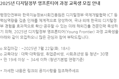 행정안전부와 한국지능정보사회진흥원은 디지털정부·국제개발협력·ICT 등 핵심역량을 갖춘 인재를 체계적으로 양성하여, 국내·외에 한국의 디지털정부 경험을 효과적으로 확산·공유할 수 있는 미래 해외진출 전문인력 육성하기 위해, 2025년 디지털정부 영프론티어(Young Frontier) 과정 교육생을 아래와 같이 모집하오니 많은 관심과 참여 부탁드립니다. o 모집마감 : ~2025년 7월 22일(화, 18시) o 교육대상 : 대학·대학원생, 취업준비생, 사회초년생 등 청년* 30명 * 만 19세 이상 ～ 34세 이하 (청년기본법 연령기준) * 자세한 내용은 링크의 공지사항을 참조해주세요