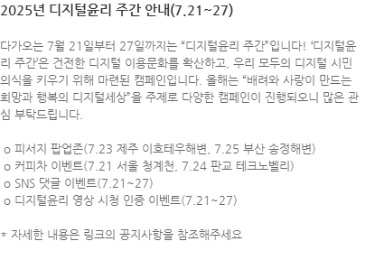 다가오는 7월 21일부터 27일까지는 디지털윤리 주간입니다! 디지털윤리 주간은 건전한 디지털 이용문화를 확산하고, 우리 모두의 디지털 시민 의식을 키우기 위해 마련된 캠페인입니다. 올해는 배려와 사랑이 만드는 희망과 행복의 디지털세상을 주제로 다양한 캠페인이 진행되오니 많은 관심 부탁드립니다.  o 피서지 팝업존(7.23 제주 이호테우해변, 7.25 부산 송정해변)  o 커피차 이벤트(7.21 서울 청계천, 7.24 판교 테크노벨리)  o SNS 댓글 이벤트(7.21~27)  o 디지털윤리 영상 시청 인증 이벤트(7.21~27) * 자세한 내용은 링크의 공지사항을 참조해주세요