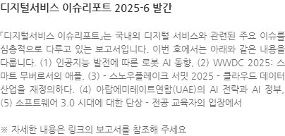 「디지털서비스 이슈리포트」는 국내외 디지털 서비스와 관련된 주요 이슈를 심층적으로 다루고 있는 보고서입니다. 이번 호에서는 아래와 같은 내용을 다룹니다. (1) 인공지능 발전에 따른 로봇 AI 동향, (2) WWDC 2025: 스마트 무버로서의 애플, (3) - 스노우플레이크 서밋 2025 - 클라우드 데이터 산업을 재정의하다. (4) 아랍에미레이트연합(UAE)의 AI 전략과 AI 정부, (5) 소프트웨어 3.0 시대에 대한 단상 - 전공 교육자의 입장에서 ※ 자세한 내용은 링크의 보고서를 참조해 주세요