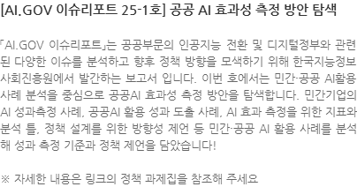 「AI.GOV 이슈리포트」는 공공부문의 인공지능 전환 및 디지털정부와 관련된 다양한 이슈를 분석하고 향후 정책 방향을 모색하기 위해 한국지능정보사회진흥원에서 발간하는 보고서 입니다. 이번 호에서는 민간·공공 AI활용 사례 분석을 중심으로 공공AI 효과성 측정 방안을 탐색합니다. 민간기업의 AI 성과측정 사례, 공공AI 활용 성과 도출 사례, AI 효과 측정을 위한 지표와 분석 틀, 정책 설계를 위한 방향성 제언 등 민간·공공 AI 활용 사례를 분석해 성과 측정 기준과 정책 제언을 담았습니다! ※ 자세한 내용은 링크의 정책 과제집을 참조해 주세요