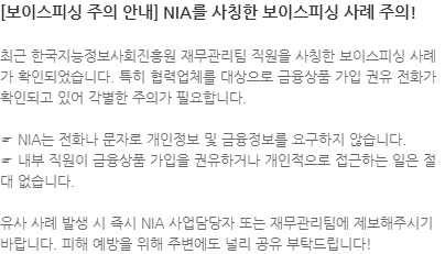 최근 한국지능정보사회진흥원 재무관리팀 직원을 사칭한 보이스피싱 사례가 확인되었습니다. 특히 협력업체를 대상으로 금융상품 가입 권유 전화가 확인되고 있어 각별한 주의가 필요합니다.  ☞ NIA는 전화나 문자로 개인정보 및 금융정보를 요구하지 않습니다.  ☞ 내부 직원이 금융상품 가입을 권유하거나 개인적으로 접근하는 일은 절대 없습니다. 유사 사례 발생 시 즉시 NIA 사업담당자 또는 재무관리팀에 제보해주시기 바랍니다. 피해 예방을 위해 주변에도 널리 공유 부탁드립니다!