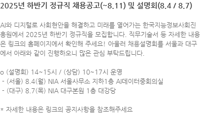 AI와 디지털로 사회현안을 해결하고 미래를 열어가는 한국지능정보사회진흥원에서 2025년 하반기 정규직을 모집합니다. 직무기술서 등 자세한 내용은 링크의 홈페이지에서 확인해 주세요! 아울러 채용설명회를 서울과 대구에서 아래와 같이 진행하오니 많은 관심 부탁드립니다. o (설명회) 14~15시 / (상담) 10~17시 운영   - (서울) 8.4(월) NIA 서울사무소 지하1층 AI데이터중회의실  - (대구) 8.7(목) NIA 대구본원 1층 대강당   * 자세한 내용은 링크의 공지사항을 참조해주세요