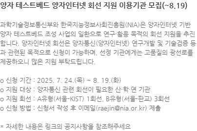 과학기술정보통신부와 한국지능정보사회진흥원(NIA)은 양자인터넷 기반 양자 테스트베드 조성 사업의 일환으로 연구·활용 목적의 회선 지원을 추진합니다. 양자인터넷 회선은 양자통신(양자인터넷) 연구개발 및 기술검증 등과 관련된 목적으로 신청이 가능하며, 선정 기관에게는 고품질의 광선로를 제공하오니 많은 지원 부탁드립니다. o 신청 기간 : 2025. 7. 24.(목) ~ 8. 19.(화) o 지원 대상 : 양자통신 관련 회선이 필요한 산·학·연 기관 o 지원 회선 : A유형(서울-KIST) 1회선, B유형(서울-판교) 3회선 o 신청 방법 : 신청서 작성 후 이메일(raejin@nia.or.kr) 제출  * 자세한 내용은 링크의 공지사항을 참조해주세요