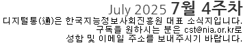 July 2025 7월 4주차 디지털통(通)은 한국지능정보사회진흥원 대표소식지 입니다. 구독을 원하시는 분은 cst@nia.or.kr로 성함 및 이메일 주소를 보내주시기 바랍니다. 