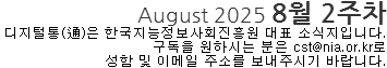 August 2025 8월 2주차 디지털통(通)은 한국지능정보사회진흥원 대표 소식지입니다. 구독을 원하시는 분은 cst@nia.or.kr로 성함 및 이메일 주소를 보내주시기 바랍니다. 