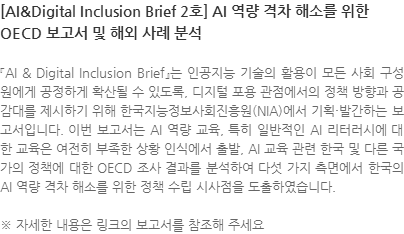 『AI & Digital Inclusion Brief』는 인공지능 기술의 활용이 모든 사회 구성원에게 공정하게 확산될 수 있도록, 디지털 포용 관점에서의 정책 방향과 공감대를 제시하기 위해 한국지능정보사회진흥원(NIA)에서 기획·발간하는 보고서입니다. 이번 보고서는 AI 역량 교육, 특히 일반적인 AI 리터러시에 대한 교육은 여전히 부족한 상황 인식에서 출발, AI 교육 관련 한국 및 다른 국가의 정책에 대한 OECD 조사 결과를 분석하여 다섯 가지 측면에서 한국의 AI 역량 격차 해소를 위한 정책 수립 시사점을 도출하였습니다. ※ 자세한 내용은 링크의 보고서를 참조해 주세요
