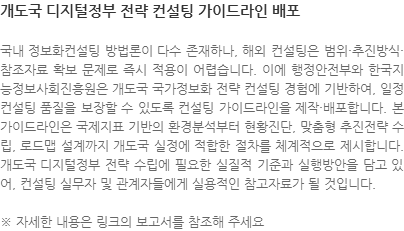 국내 정보화컨설팅 방법론이 다수 존재하나, 해외 컨설팅은 범위·추진방식·참조자료 확보 문제로 즉시 적용이 어렵습니다. 이에 행정안전부와 한국지능정보사회진흥원은 개도국 국가정보화 전략 컨설팅 경험에 기반하여, 일정 컨설팅 품질을 보장할 수 있도록 컨설팅 가이드라인을 제작·배포합니다. 본 가이드라인은 국제지표 기반의 환경분석부터 현황진단, 맞춤형 추진전략 수립, 로드맵 설계까지 개도국 실정에 적합한 절차를 체계적으로 제시합니다. 개도국 디지털정부 전략 수립에 필요한 실질적 기준과 실행방안을 담고 있어, 컨설팅 실무자 및 관계자들에게 실용적인 참고자료가 될 것입니다. ※ 자세한 내용은 링크의 보고서를 참조해 주세요