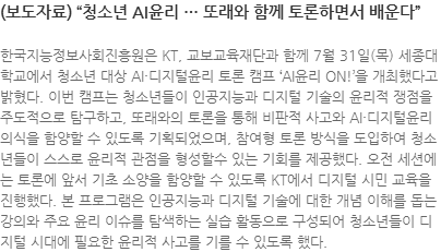 한국지능정보사회진흥원은 KT, 교보교육재단과 함께 7월 31일(목) 세종대학교에서 청소년 대상 AI·디지털윤리 토론 캠프 AI윤리 ON!을 개최했다고 밝혔다. 이번 캠프는 청소년들이 인공지능과 디지털 기술의 윤리적 쟁점을 주도적으로 탐구하고, 또래와의 토론을 통해 비판적 사고와 AI·디지털윤리 의식을 함양할 수 있도록 기획되었으며, 참여형 토론 방식을 도입하여 청소년들이 스스로 윤리적 관점을 형성할수 있는 기회를 제공했다. 오전 세션에는 토론에 앞서 기초 소양을 함양할 수 있도록 KT에서 디지털 시민 교육을 진행했다. 본 프로그램은 인공지능과 디지털 기술에 대한 개념 이해를 돕는 강의와 주요 윤리 이슈를 탐색하는 실습 활동으로 구성되어 청소년들이 디지털 시대에 필요한 윤리적 사고를 기를 수 있도록 했다. 