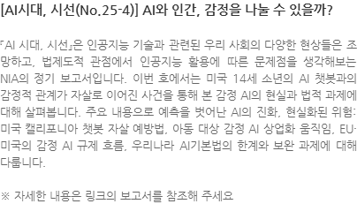 『AI 시대, 시선』은 인공지능 기술과 관련된 우리 사회의 다양한 현상들은 조망하고, 법제도적 관점에서 인공지능 활용에 따른 문제점을 생각해보는 NIA의 정기 보고서입니다. 이번 호에서는 미국 14세 소년의 AI 챗봇과의 감정적 관계가 자살로 이어진 사건을 통해 본 감정 AI의 현실과 법적 과제에 대해 살펴봅니다. 주요 내용으로 예측을 벗어난 AI의 진화, 현실화된 위험: 미국 캘리포니아 챗봇 자살 예방법, 아동 대상 감정 AI 상업화 움직임, EU·미국의 감정 AI 규제 흐름, 우리나라 AI기본법의 한계와 보완 과제에 대해 다룹니다. ※ 자세한 내용은 링크의 보고서를 참조해 주세요