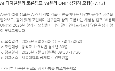 AI윤리 ON! 캠프는 AI와 디지털 기술이 만들어내는 다양한 윤리적 쟁점을 알아보고, 깊이 있게 고민하며 친구들과 함께 토론하는 체험형 캠프 AI윤리 ON!의 2025년 참가자 모집을 아래와 같이 안내드리오니 많은 관심과 참여 부탁드립니다.  o 모집일정 : 2025년 6월 25일(수) ~ 7월 13일(일)  o 모집대상 : 중학교 1~3학년 청소년 80명  o 캠프일시 : 2025년 7월 31일(목) 09:30~17:30  o 캠프장소 : 세종대학교 광개토관 컨벤션홀 * 자세한 내용은 링크의 공지사항을 참조해주세요