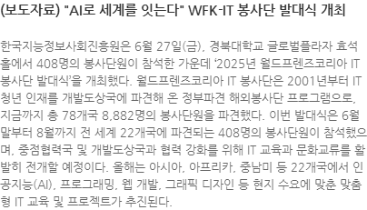 한국지능정보사회진흥원은 6월 27일(금), 경북대학교 글로벌플라자 효석홀에서 408명의 봉사단원이 참석한 가운데 2025년 월드프렌즈코리아 IT 봉사단 발대식을 개최했다. 월드프렌즈코리아 IT 봉사단은 2001년부터 IT 청년 인재를 개발도상국에 파견해 온 정부파견 해외봉사단 프로그램으로, 지금까지 총 78개국 8,882명의 봉사단원을 파견했다. 이번 발대식은 6월 말부터 8월까지 전 세계 22개국에 파견되는 408명의 봉사단원이 참석했으며, 중점협력국 및 개발도상국과 협력 강화를 위해 IT 교육과 문화교류를 활발히 전개할 예정이다. 올해는 아시아, 아프리카, 중남미 등 22개국에서 인공지능(AI), 프로그래밍, 웹 개발, 그래픽 디자인 등 현지 수요에 맞춘 맞춤형 IT 교육 및 프로젝트가 추진된다.