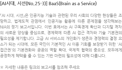 『AI 시대, 시선』은 인공지능 기술과 관련된 우리 사회의 다양한 현상들은 조망하고, 법제도적 관점에서 인공지능 활용에 따른 문제점을 생각해보는 NIA의 정기 보고서입니다. 이번 호에서는 AI 구독경제 확산과 디지털 격차의 새로운 양상을 중심으로, 경제력에 따른 AI 접근 격차와 기술 기본권의 필요성을 제기합니다. 고급 AI 서비스의 개인화가 생존과 경쟁력의 결정 요소가 되는 시대에, 모든 국민이 기본적인 AI 이용 기회를 보장받기 위한 AI 접근권의 기본권화와 공공의 역할 확대, 국제적 협력의 중요성, 모두에게 공정하게 혜택을 줄 수 있는 기반 마련의 필요성에 대해 다룹니다. ※ 자세한 내용은 링크의 보고서를 참조해 주세요