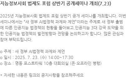 2025년 지능정보사회 법제도 포럼 상반기 공개 세미나를 개최합니다. 이번 세미나에서는 새 정부 AI법정책 과제와 제언이라는 주제로 새 정부 출범에 따른 인공지능 법정책의 현황을 돌아보고,인공지능 3대 강국 도약을 위한 인공지능 법정책의 발전방향과 전망을 논의하고자 합니다. 많은 관심과 참여 부탁드립니다. o 주제 : 새 정부 AI법정책 과제와 제언 o 일시 : 2025. 7. 23. (수) 14:00~17:30 o 장소 : 명동 포스트타워 10층 대회의실 (온·오프라인 병행) * 자세한 내용은 링크의 공지사항을 참조해주세요