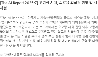 『The AI Report』는 인공지능 기술·산업·정책의 글로벌 이슈와 동향, 시사점을 분석하여 인공지능 정책 수립과 실행을 지원하기 위해 NIA에서 기획·발간하는 보고서입니다. 이번 보고서에서는 초고령 사회 진입 이후 고령자 돌봄의 지속가능한 해법으로 주목받고 있는 의료용 외골격에 주목, 미국·일본·중국 등 외골격 관련 주요국 정책 추진 현황과 함께 디지털 돌봄 전환의 필요성과 제도적 기반 조성, 비용 지원 정책 및 데이터 생태계 구축 등 다양한 시사점을 제시합니다. ※ 자세한 내용은 링크의 보고서를 참조해 주세요