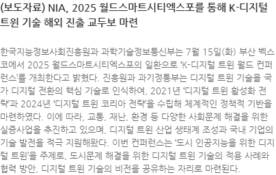 한국지능정보사회진흥원과 과학기술정보통신부는 7월 15일(화) 부산 벡스코에서 2025 월드스마트시티엑스포의 일환으로 K-디지털 트윈 월드 컨퍼런스를 개최한다고 밝혔다. 진흥원과 과기정통부는 디지털 트윈 기술을 국가 디지털 전환의 핵심 기술로 인식하여, 2021년 디지털 트윈 활성화 전략과 2024년 디지털 트윈 코리아 전략을 수립해 체계적인 정책적 기반을 마련하였다. 이에 따라, 교통, 재난, 환경 등 다양한 사회문제 해결을 위한 실증사업을 추진하고 있으며, 디지털 트윈 산업 생태계 조성과 국내 기업의 기술 발전을 적극 지원해왔다. 이번 컨퍼런스는 도시 인공지능을 위한 디지털 트윈을 주제로, 도시문제 해결을 위한 디지털 트윈 기술의 적용 사례와 협력 방안, 디지털 트윈 기술의 비전을 공유하는 자리로 마련된다.