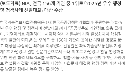한국지능정보사회진흥원은 (사)한국공공정책평가협회가 주관하는 「2025년 우수 행정 및 정책사례 선발대회」에서 「공공부문의 개인정보 활용 딜레마, 가명처리로 해결하다 - 사회적 약자 지원부터 지역 활성화까지 핵심정책의 발판이 되다」라는 주제로 총 156개 기관이 참여한 치열한 경쟁을 뚫고 대상을 수상하는 쾌거를 이루었다. 진흥원은 과학기술정보통신부 지정 제1호 가명정보 결합 전문기관으로서 국내 최초로 가명정보 활용 활성화를 위한 민관 협력 네트워크를 구축하고, 법률・기술・재정 등 전방위적인 가명정보 컨설팅과 결합 지원을 통해 다양한 사회문제 해결형 행정・정책 개선 사례를 발굴한 점에서 높은 평가를 받았다.