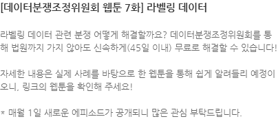 라벨링 데이터 관련 분쟁 어떻게 해결할까요? 데이터분쟁조정위원회를 통해 법원까지 가지 않아도 신속하게(45일 이내) 무료로 해결할 수 있습니다! 자세한 내용은 실제 사례를 바탕으로 한 웹툰을 통해 쉽게 알려들리 예정이오니, 링크의 웹툰을 확인해 주세요! * 매월 1일 새로운 에피소드가 공개되니 많은 관심 부탁드립니다.