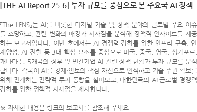 『The LENS」는 AI를 비롯한 디지털 기술 및 정책 분야의 글로벌 주요 이슈를 조망하고, 관련 변화의 배경과 시사점을 분석해 정책적 인사이트를 제공하는 보고서입니다. 이번 호에서는 AI 경쟁력 강화를 위한 인프라 구축, 인재양성, AI 전환 등 3대 핵심 요소를 중심으로 미국, 중국, 영국, 싱가포르, 캐나다 등 5개국의 정부 및 민간기업 AI 관련 정책 현황과 투자 규모를 분석합니다. 각국이 AI를 경제·안보의 핵심 자산으로 인식하고 기술 주권 확보를 위해 전개하는 전략적 투자 동향을 살펴보고, 대한민국의 AI 글로벌 경쟁력 강화를 위한 정책적 시사점을 제시합니다. ※ 자세한 내용은 링크의 보고서를 참조해 주세요