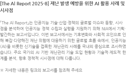 「The Al Report』는 인공지능 기술·산업·정책의 글로벌 이슈와 동향, 시사
점을 분석하여 인공지능 정책 수립과 실행을 지원하기 위해 NIA에서 기획·발간하는 보고서입니다. 이번 보고서에서는 기후변화와 사회적 요인으로 인해 복잡·다양해진 재난 위험에 대응하기 위한 글로벌 흐름 속에서, 인공지능(AI)을 비롯한 신기술을 접목한 재난관리 사례를 국내외 중심으로 조사하였습니다. 주요 국가의 AI 기반 재난관리 기술 도입 현황과 기술적·제도적 한계를 분석, 향후 정책적 시사점에 대해 다룹니다. ※ 자세한 내용은 링크의 보고서를 참조해 주세요